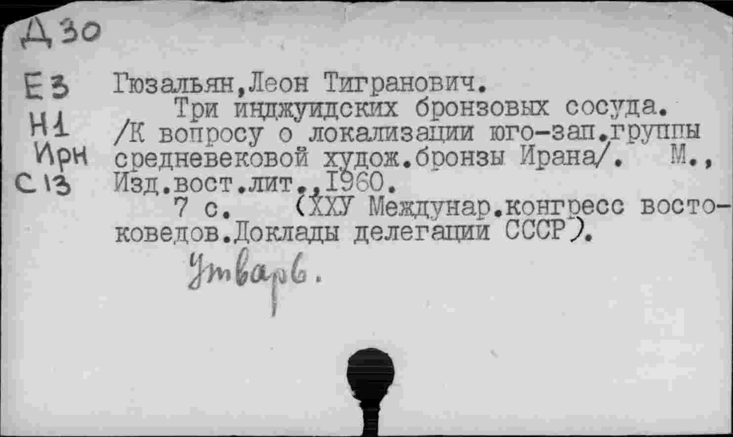 ﻿А'зо
Eb Гюзальян.Леон Тигранович.
u . Три инджуидских бронзовых сосуда.
/К вопросу о локализации юго-зап.группы при средневековой худож.бронзы Ирана/. М., C.V5	Изд.вост, лит., I960.
7 с. (ХХУ Междунар. конгресс восто' коведов.Доклады делегаций СССРЛ